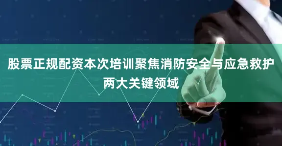 股票正规配资本次培训聚焦消防安全与应急救护两大关键领域