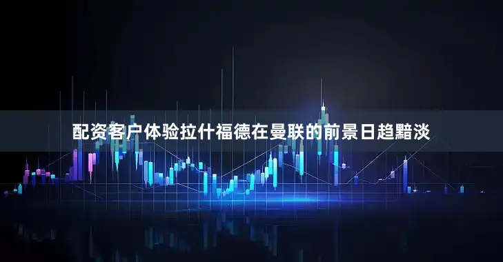 配资客户体验拉什福德在曼联的前景日趋黯淡