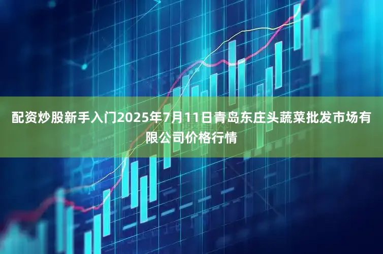 配资炒股新手入门2025年7月11日青岛东庄头蔬菜批发市场有限公司价格行情